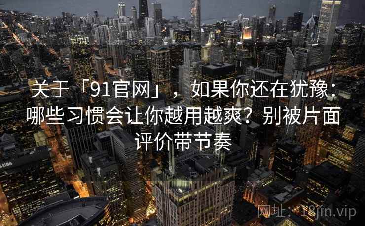 关于「91官网」，如果你还在犹豫：哪些习惯会让你越用越爽？别被片面评价带节奏