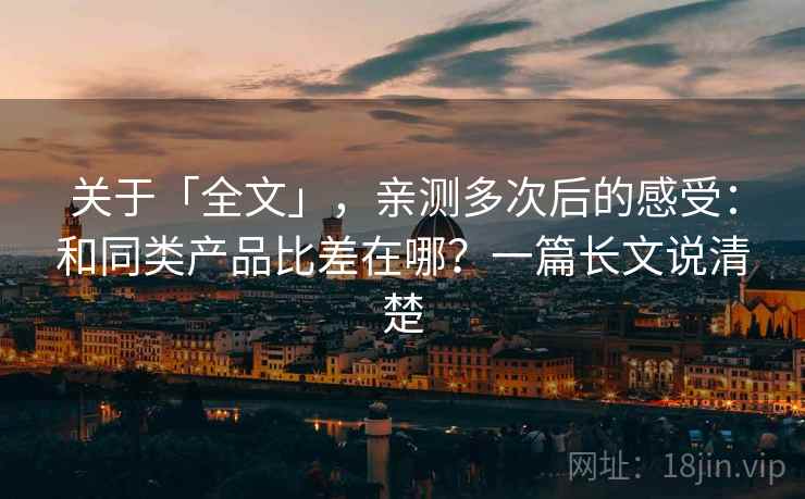 关于「全文」，亲测多次后的感受：和同类产品比差在哪？一篇长文说清楚