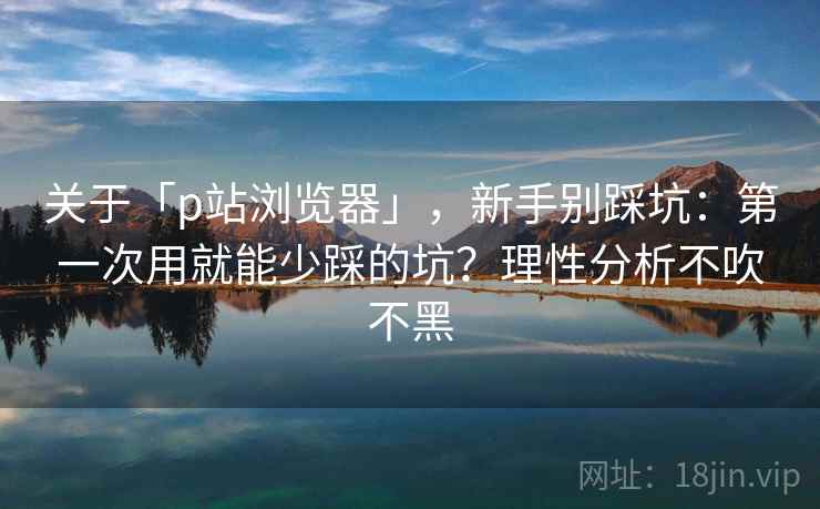 关于「p站浏览器」，新手别踩坑：第一次用就能少踩的坑？理性分析不吹不黑