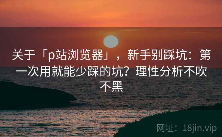 关于「p站浏览器」，新手别踩坑：第一次用就能少踩的坑？理性分析不吹不黑