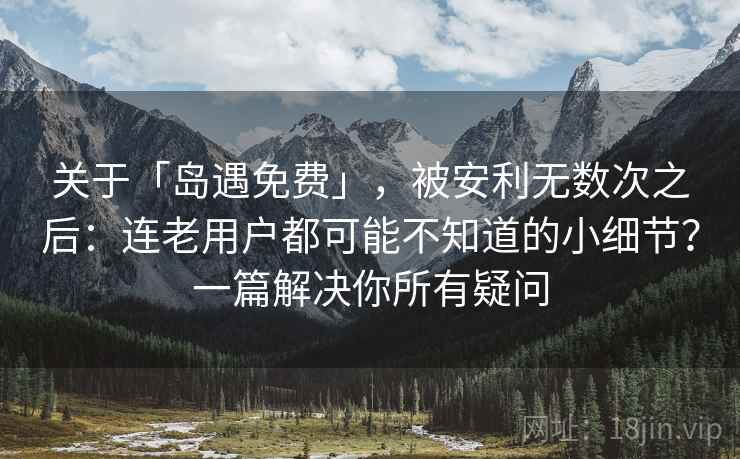 关于「岛遇免费」，被安利无数次之后：连老用户都可能不知道的小细节？一篇解决你所有疑问