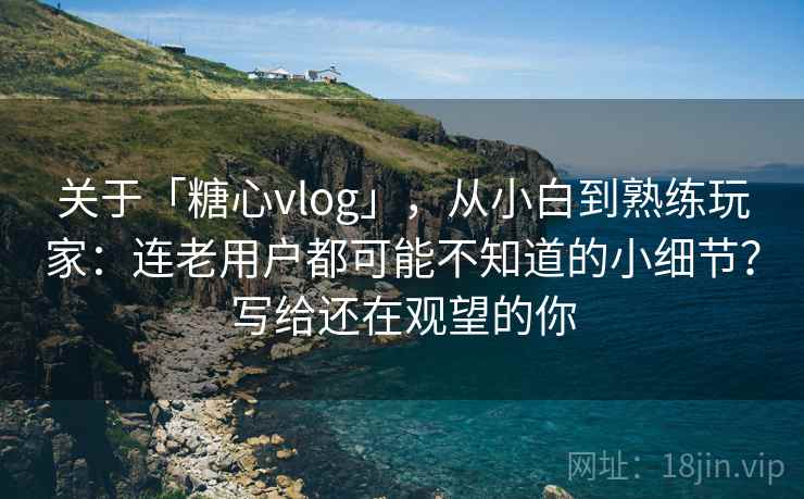 关于「糖心vlog」,从小白到熟练玩家:连老用户都可能不知道的小细节?写给还在观望的你 关于「糖心vlog」,从小白到熟练玩家:连老用户都可能不知道的小细节?写给还在观望的你