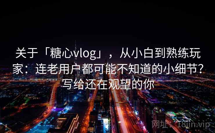 关于「糖心vlog」，从小白到熟练玩家：连老用户都可能不知道的小细节？写给还在观望的你