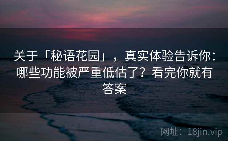 关于「秘语花园」，真实体验告诉你：哪些功能被严重低估了？看完你就有答案