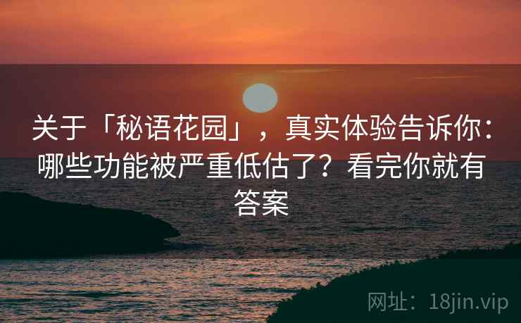 关于「秘语花园」，真实体验告诉你：哪些功能被严重低估了？看完你就有答案