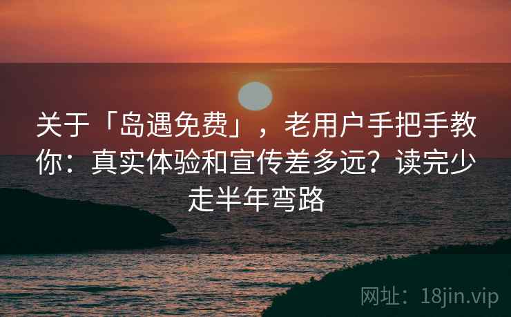 关于「岛遇免费」，老用户手把手教你：真实体验和宣传差多远？读完少走半年弯路