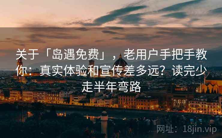 关于「岛遇免费」，老用户手把手教你：真实体验和宣传差多远？读完少走半年弯路