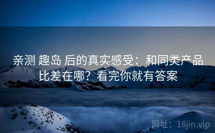 亲测 趣岛 后的真实感受：和同类产品比差在哪？看完你就有答案
