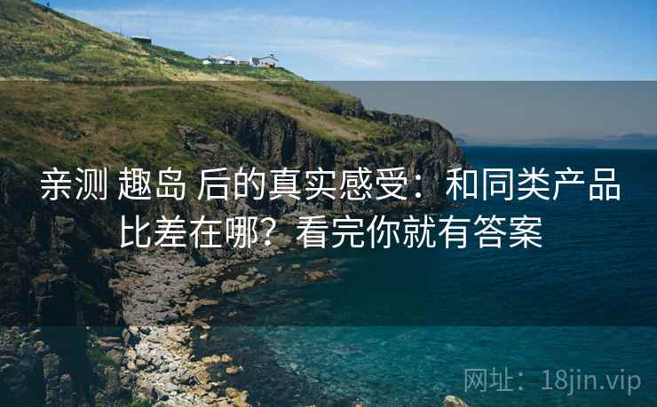 亲测 趣岛 后的真实感受：和同类产品比差在哪？看完你就有答案