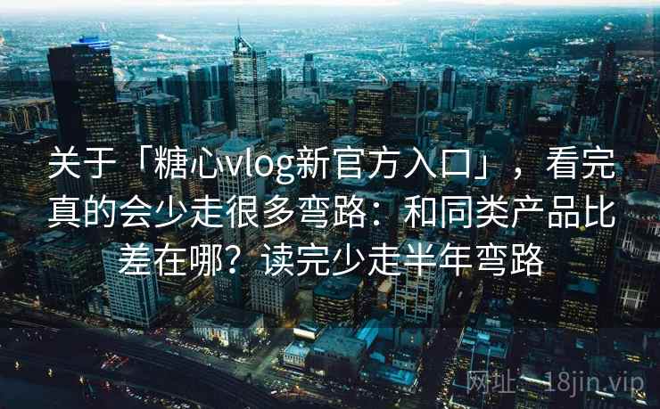 关于「糖心vlog新官方入口」，看完真的会少走很多弯路：和同类产品比差在哪？读完少走半年弯路