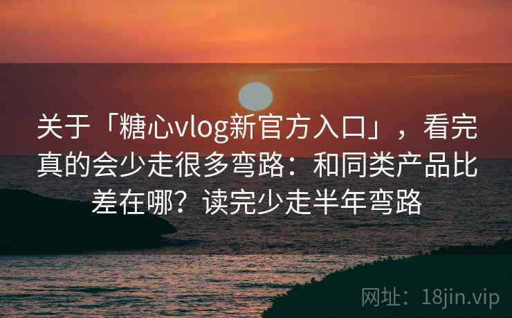 关于「糖心vlog新官方入口」，看完真的会少走很多弯路：和同类产品比差在哪？读完少走半年弯路