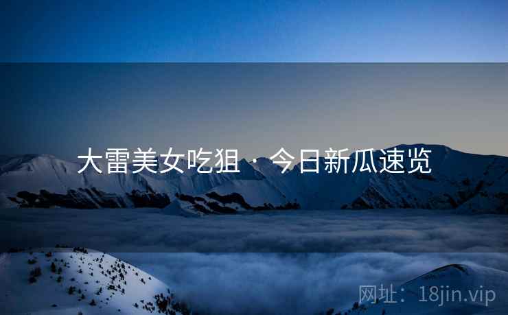 大雷美女吃狙 · 今日新瓜速览