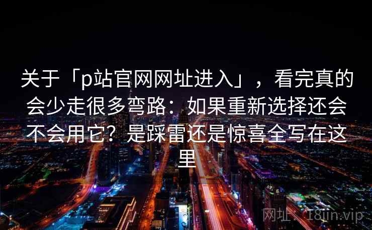 关于「p站官网网址进入」，看完真的会少走很多弯路：如果重新选择还会不会用它？是踩雷还是惊喜全写在这里