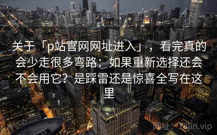 关于「p站官网网址进入」，看完真的会少走很多弯路：如果重新选择还会不会用它？是踩雷还是惊喜全写在这里