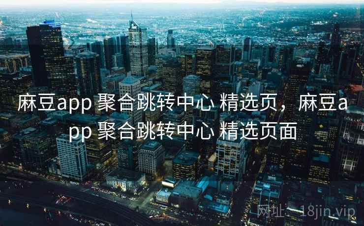 麻豆app 聚合跳转中心 精选页，麻豆app 聚合跳转中心 精选页面