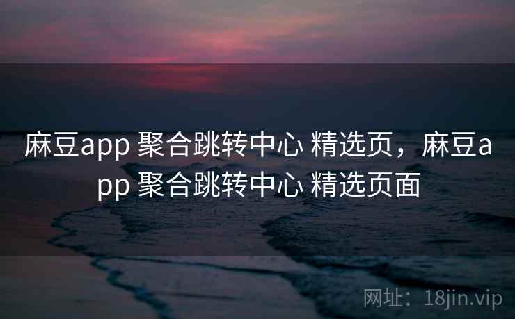 麻豆app 聚合跳转中心 精选页，麻豆app 聚合跳转中心 精选页面