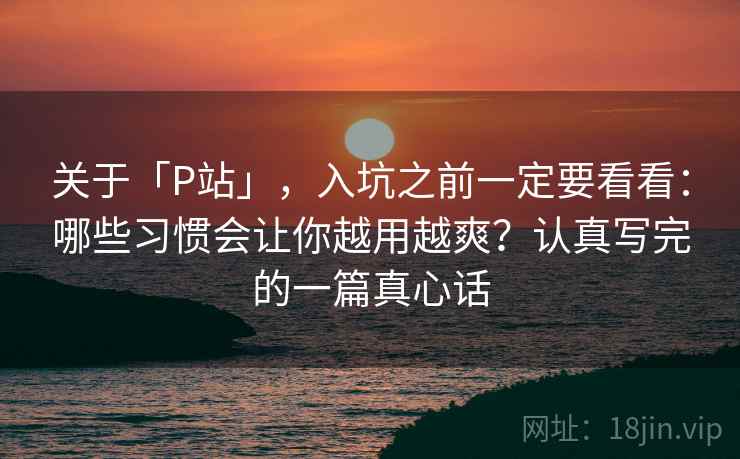 关于「P站」，入坑之前一定要看看：哪些习惯会让你越用越爽？认真写完的一篇真心话