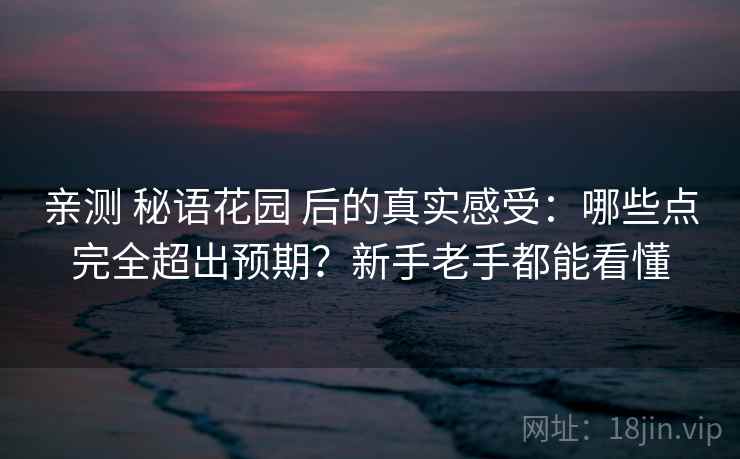 亲测 秘语花园 后的真实感受：哪些点完全超出预期？新手老手都能看懂