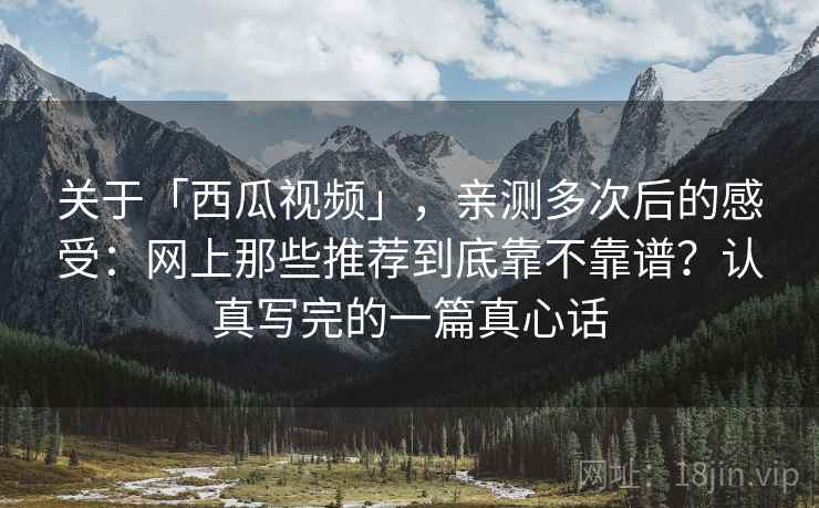 关于「西瓜视频」，亲测多次后的感受：网上那些推荐到底靠不靠谱？认真写完的一篇真心话
