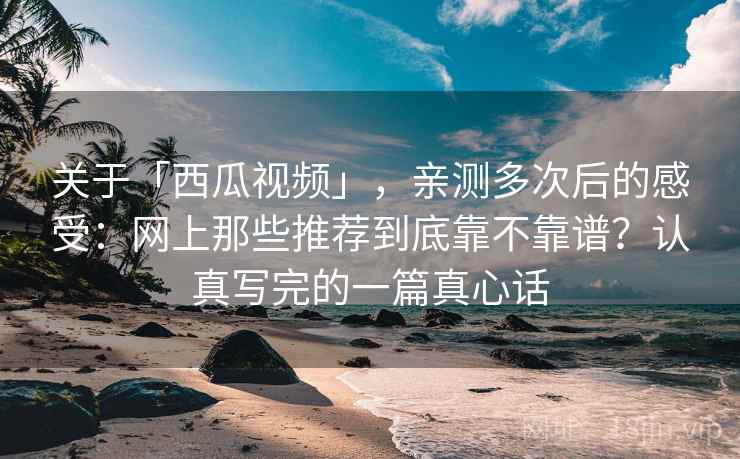 关于「西瓜视频」,亲测多次后的感受:网上那些推荐到底靠不靠谱?认真写完的一篇真心话 关于「西瓜视频」,亲测多次后的感受:网上那些推荐到底靠不靠谱?认真写完的一篇真心话