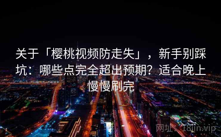 关于「樱桃视频防走失」，新手别踩坑：哪些点完全超出预期？适合晚上慢慢刷完