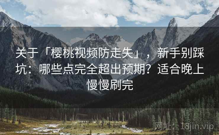 关于「樱桃视频防走失」,新手别踩坑:哪些点完全超出预期?适合晚上慢慢刷完 关于「樱桃视频防走失」,新手别踩坑:哪些点完全超出预期?适合晚上慢慢刷完
