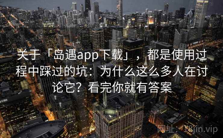 关于「岛遇app下载」，都是使用过程中踩过的坑：为什么这么多人在讨论它？看完你就有答案