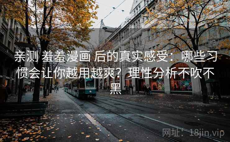 亲测 羞羞漫画 后的真实感受：哪些习惯会让你越用越爽？理性分析不吹不黑