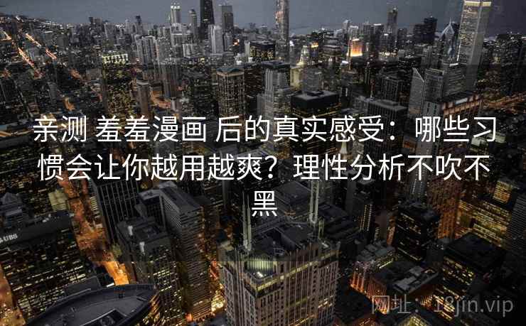 亲测 羞羞漫画 后的真实感受：哪些习惯会让你越用越爽？理性分析不吹不黑