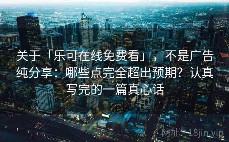 关于「乐可在线免费看」，不是广告纯分享：哪些点完全超出预期？认真写完的一篇真心话