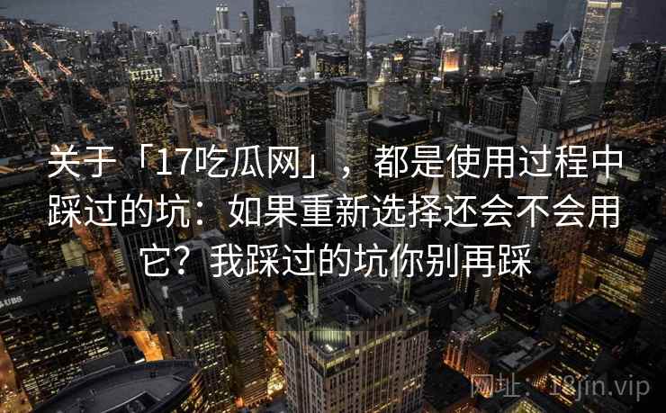 关于「17吃瓜网」，都是使用过程中踩过的坑：如果重新选择还会不会用它？我踩过的坑你别再踩