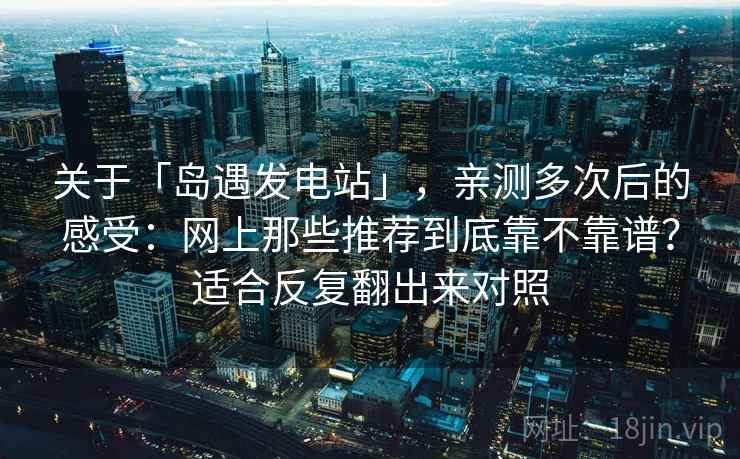 关于「岛遇发电站」，亲测多次后的感受：网上那些推荐到底靠不靠谱？适合反复翻出来对照