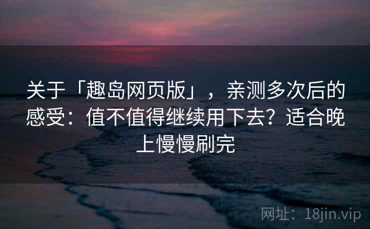 关于「趣岛网页版」，亲测多次后的感受：值不值得继续用下去？适合晚上慢慢刷完