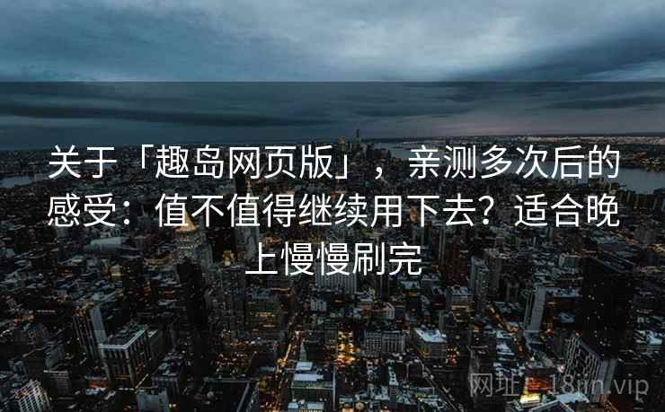 关于「趣岛网页版」，亲测多次后的感受：值不值得继续用下去？适合晚上慢慢刷完