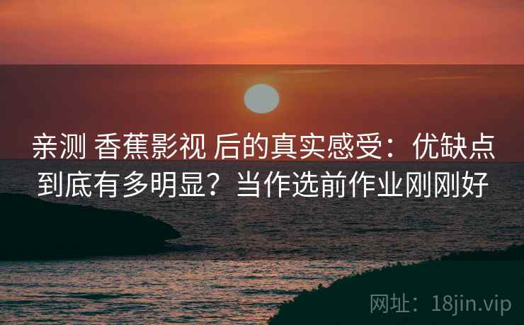 亲测 香蕉影视 后的真实感受：优缺点到底有多明显？当作选前作业刚刚好