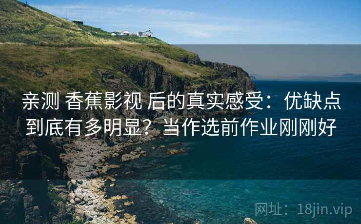 亲测 香蕉影视 后的真实感受：优缺点到底有多明显？当作选前作业刚刚好