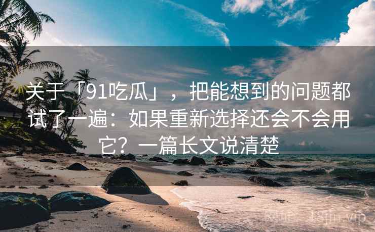 关于「91吃瓜」，把能想到的问题都试了一遍：如果重新选择还会不会用它？一篇长文说清楚