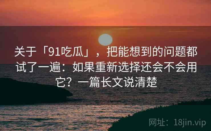 关于「91吃瓜」，把能想到的问题都试了一遍：如果重新选择还会不会用它？一篇长文说清楚