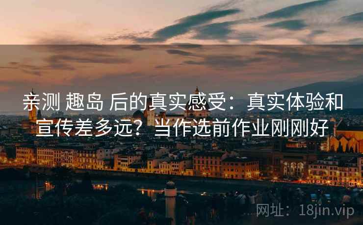 亲测 趣岛 后的真实感受：真实体验和宣传差多远？当作选前作业刚刚好