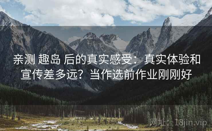 亲测 趣岛 后的真实感受：真实体验和宣传差多远？当作选前作业刚刚好