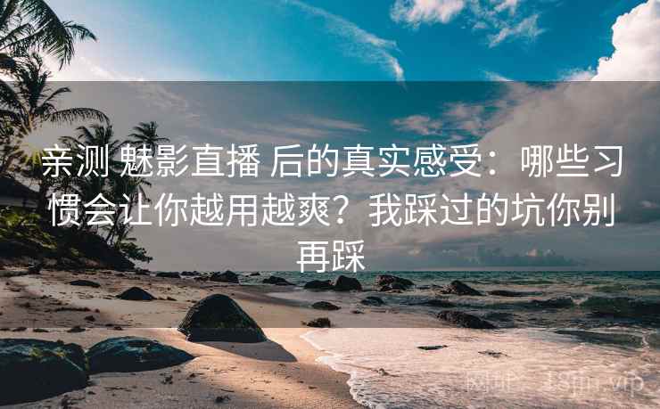 亲测 魅影直播 后的真实感受：哪些习惯会让你越用越爽？我踩过的坑你别再踩