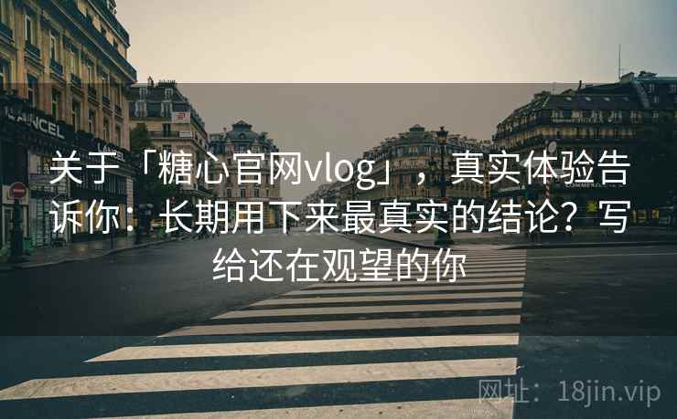 关于「糖心官网vlog」，真实体验告诉你：长期用下来最真实的结论？写给还在观望的你