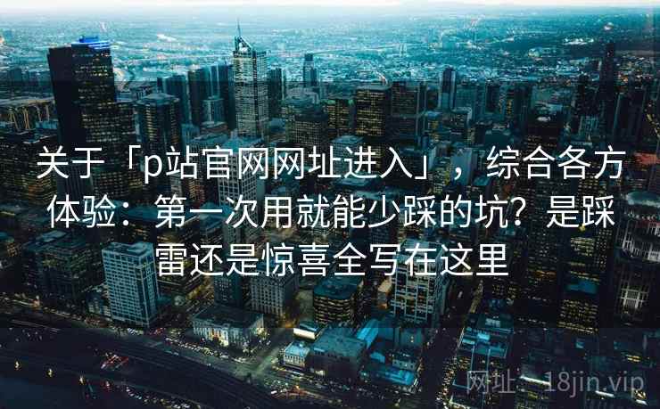 关于「p站官网网址进入」，综合各方体验：第一次用就能少踩的坑？是踩雷还是惊喜全写在这里